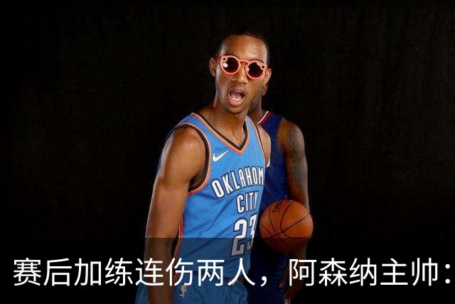 赛后加练连伤两人，阿森纳主帅：七年从没发生过